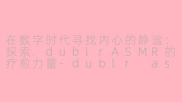 在数字时代寻找内心的静谧:探索.dublrASMR的疗愈力量-dublr asmr
