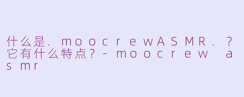 什么是.moocrewASMR.？它有什么特点？-moocrew asmr