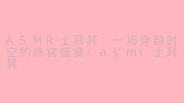 ASMR土耳其:一场穿越时空的感官盛宴-asmr土耳其