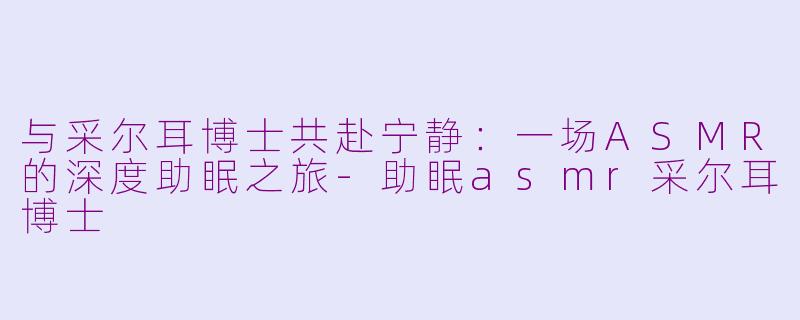与采尔耳博士共赴宁静：一场ASMR的深度助眠之旅-助眠asmr采尔耳博士