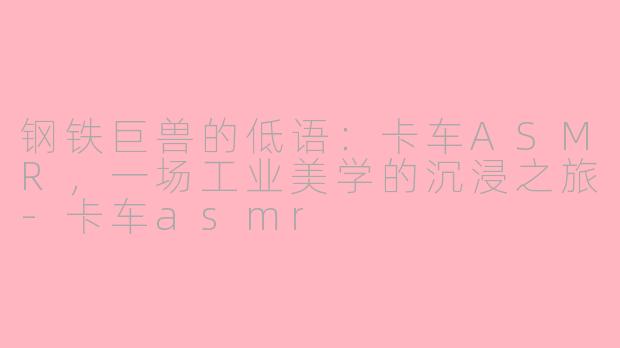 钢铁巨兽的低语:卡车ASMR,一场工业美学的沉浸之旅-卡车asmr