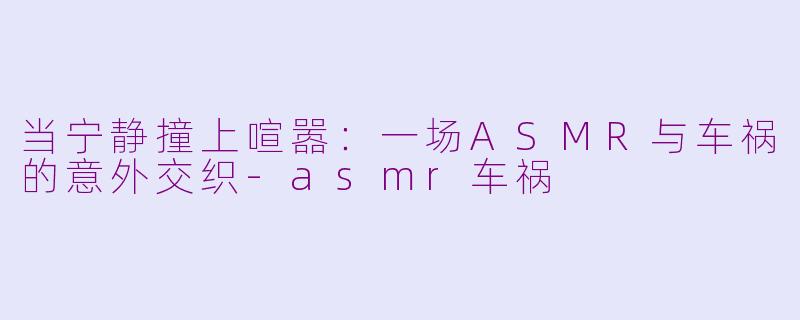 当宁静撞上喧嚣:一场ASMR与车祸的意外交织-asmr车祸