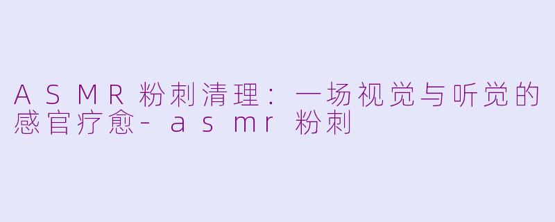 ASMR粉刺清理：一场视觉与听觉的感官疗愈-asmr粉刺