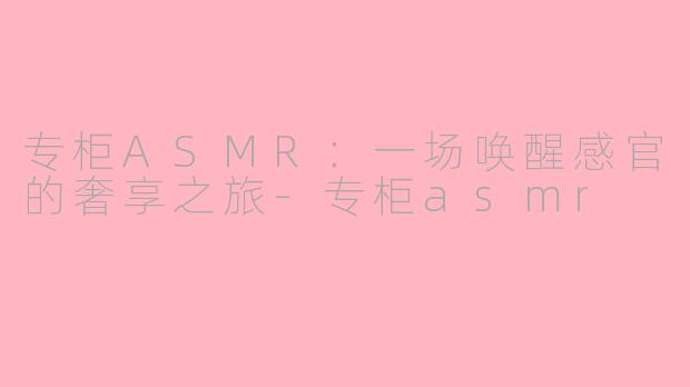 专柜ASMR:一场唤醒感官的奢享之旅-专柜asmr
