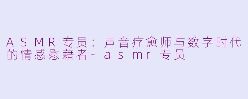 ASMR专员:声音疗愈师与数字时代的情感慰藉者-asmr专员
