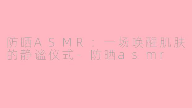 防晒ASMR:一场唤醒肌肤的静谧仪式-防晒asmr