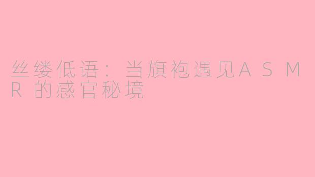 丝缕低语:当旗袍遇见ASMR的感官秘境