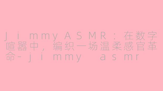 JimmyASMR：在数字喧嚣中，编织一场温柔感官革命-jimmy asmr