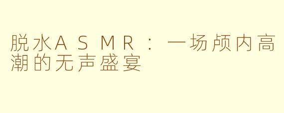 脱水ASMR：一场颅内高潮的无声盛宴