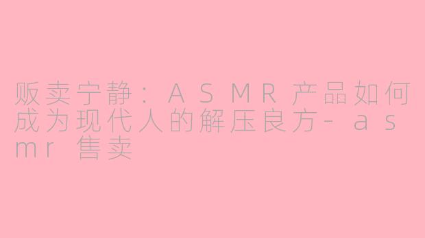 贩卖宁静：ASMR产品如何成为现代人的解压良方-asmr售卖