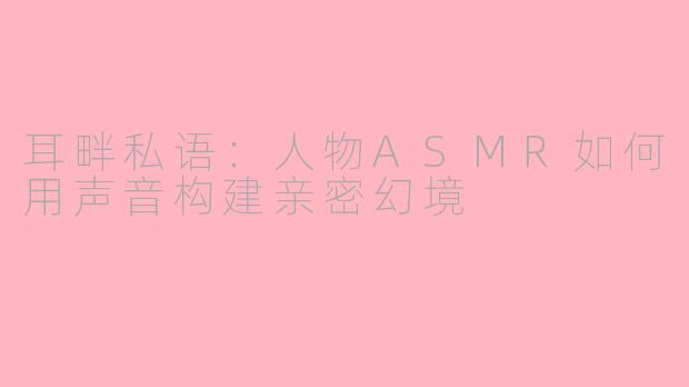 耳畔私语:人物ASMR如何用声音构建亲密幻境