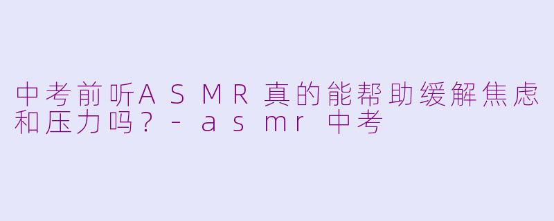 中考前听ASMR真的能帮助缓解焦虑和压力吗？-asmr中考