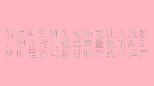 听说ASMR视频能让人放松，但长时间或高音量收听ASMR是否可能对听力或心理产生负面影响？-asmr 伤害