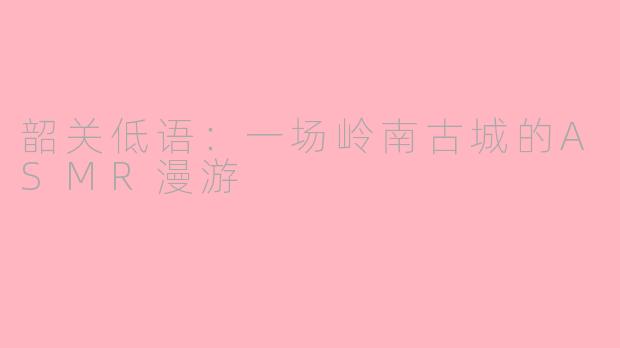 韶关低语：一场岭南古城的ASMR漫游