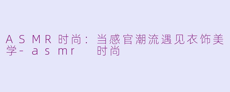 ASMR时尚：当感官潮流遇见衣饰美学-asmr 时尚