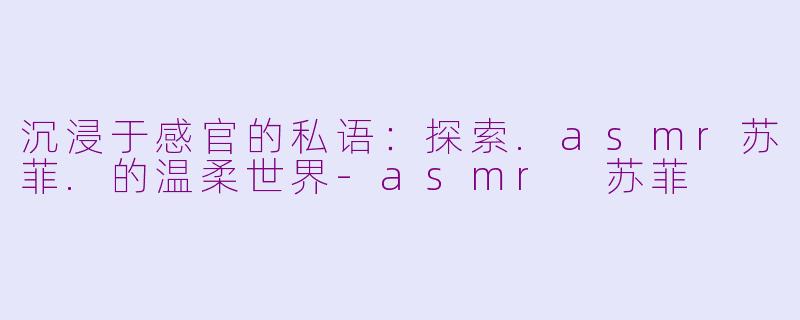 沉浸于感官的私语：探索.asmr苏菲.的温柔世界-asmr 苏菲