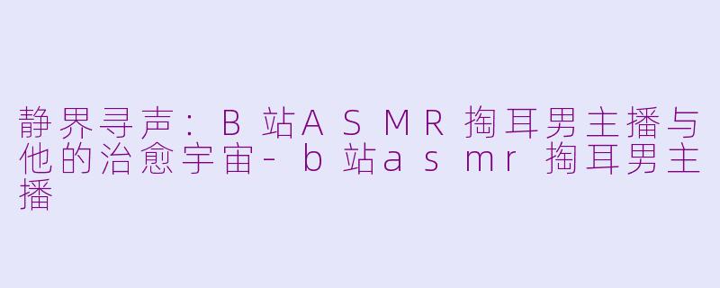 静界寻声:B站ASMR掏耳男主播与他的治愈宇宙-b站asmr掏耳男主播