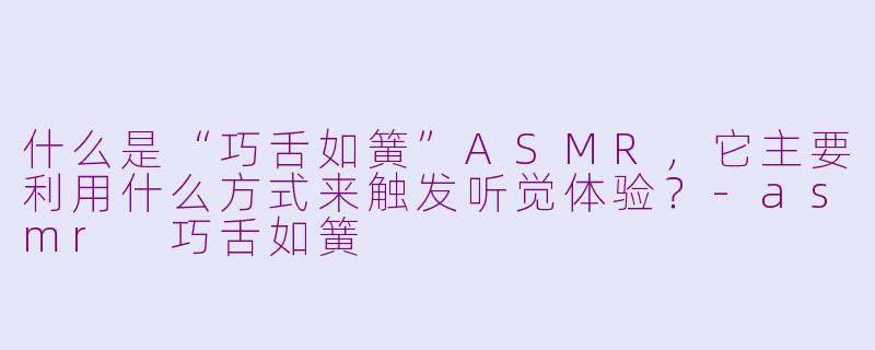什么是“巧舌如簧”ASMR，它主要利用什么方式来触发听觉体验？-asmr 巧舌如簧