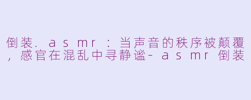 倒装.asmr:当声音的秩序被颠覆,感官在混乱中寻静谧-asmr倒装