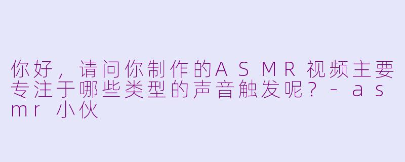 你好，请问你制作的ASMR视频主要专注于哪些类型的声音触发呢？