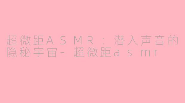 超微距ASMR：潜入声音的隐秘宇宙-超微距asmr