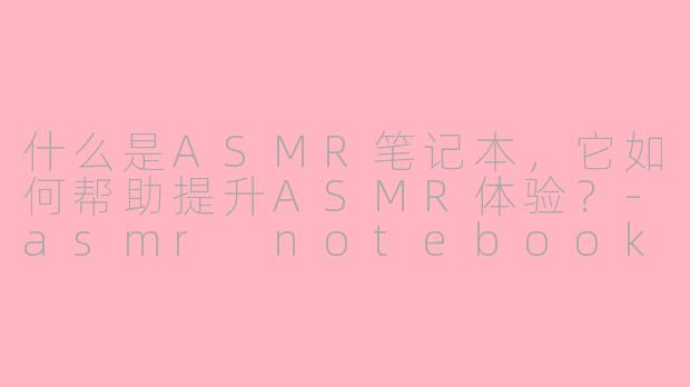 什么是ASMR笔记本,它如何帮助提升ASMR体验?-asmr notebook