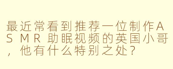 最近常看到推荐一位制作ASMR助眠视频的英国小哥,他有什么特别之处?