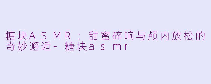 糖块ASMR:甜蜜碎响与颅内放松的奇妙邂逅-糖块asmr