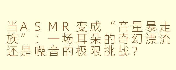 当ASMR变成“音量暴走族”：一场耳朵的奇幻漂流还是噪音的极限挑战？