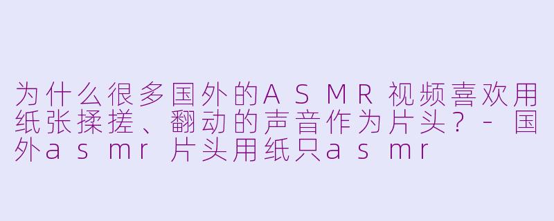 为什么很多国外的ASMR视频喜欢用纸张揉搓、翻动的声音作为片头?-国外asmr片头用纸只asmr
