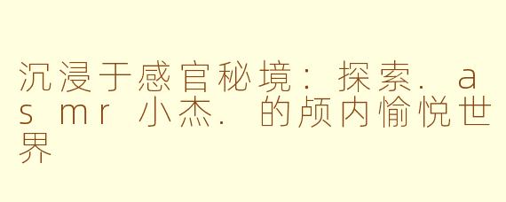 沉浸于感官秘境：探索.asmr小杰.的颅内愉悦世界