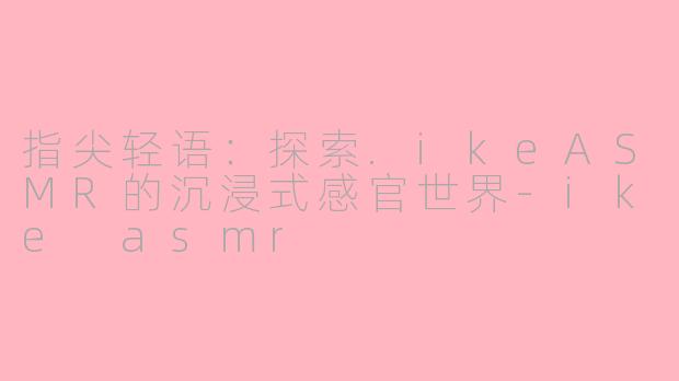 指尖轻语:探索.ikeASMR的沉浸式感官世界-ike asmr