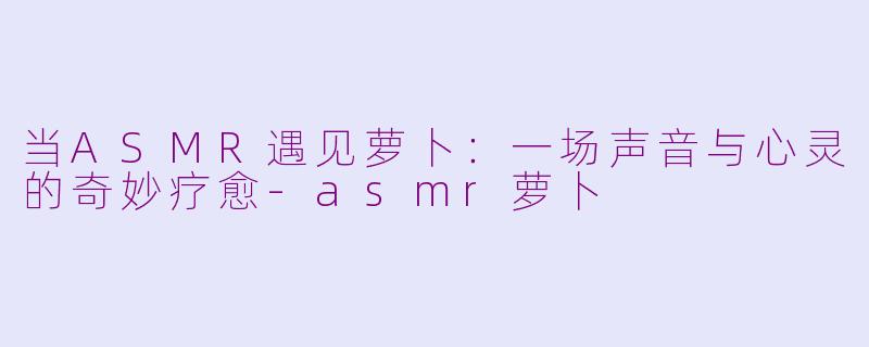 当ASMR遇见萝卜:一场声音与心灵的奇妙疗愈-asmr萝卜