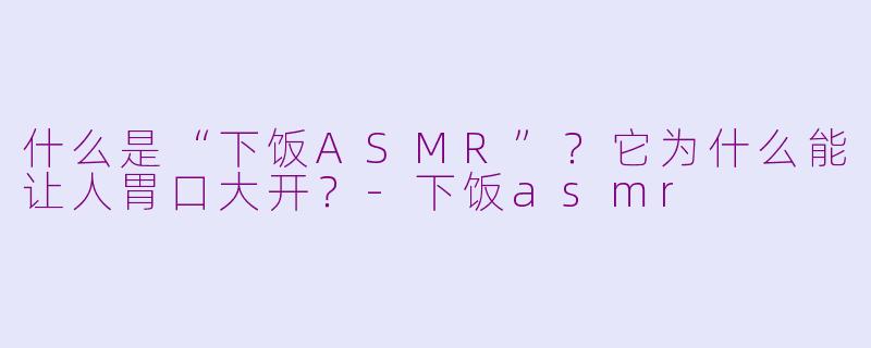 什么是“下饭ASMR”？它为什么能让人胃口大开？-下饭asmr