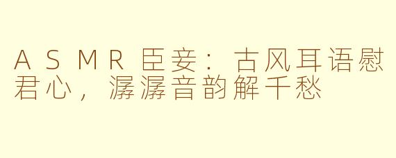 ASMR臣妾:古风耳语慰君心,潺潺音韵解千愁