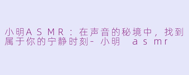 小明ASMR:在声音的秘境中,找到属于你的宁静时刻-小明 asmr
