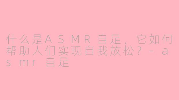 什么是ASMR自足，它如何帮助人们实现自我放松？-asmr自足