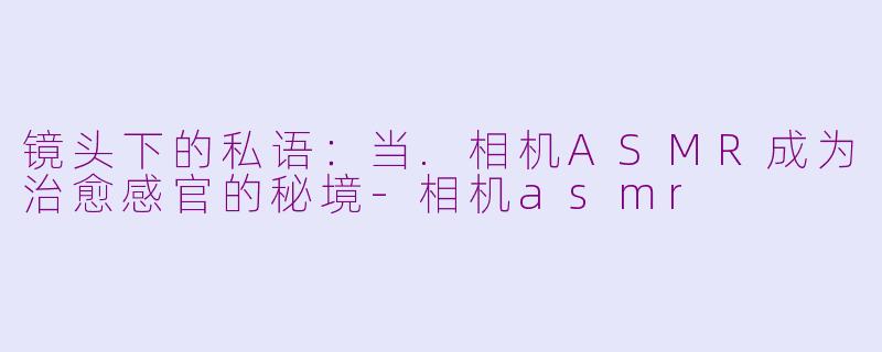 镜头下的私语:当.相机ASMR成为治愈感官的秘境-相机asmr
