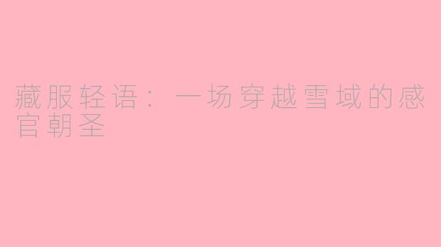 藏服轻语:一场穿越雪域的感官朝圣