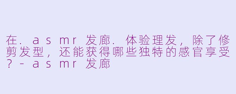 在.asmr发廊.体验理发,除了修剪发型,还能获得哪些独特的感官享受?-asmr发廊