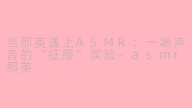当那英遇上ASMR:一场声音的“征服”实验-asmr那英