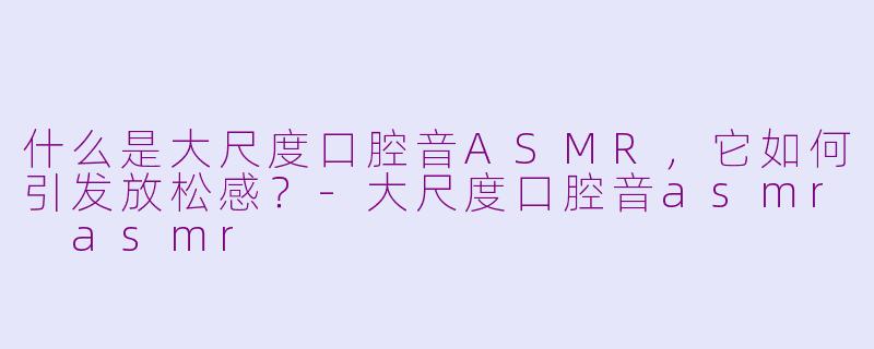 什么是大尺度口腔音ASMR，它如何引发放松感？-大尺度口腔音asmr asmr