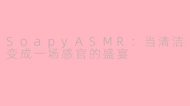SoapyASMR:当清洁变成一场感官的盛宴