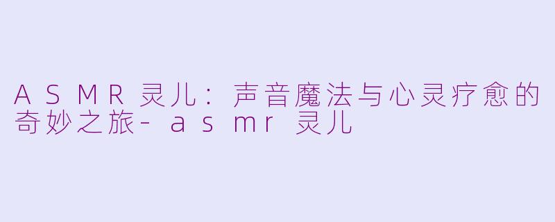ASMR灵儿:声音魔法与心灵疗愈的奇妙之旅-asmr灵儿