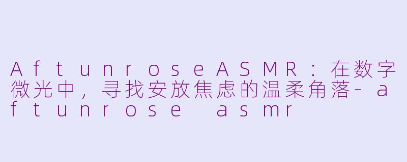 AftunroseASMR:在数字微光中,寻找安放焦虑的温柔角落-aftunrose asmr