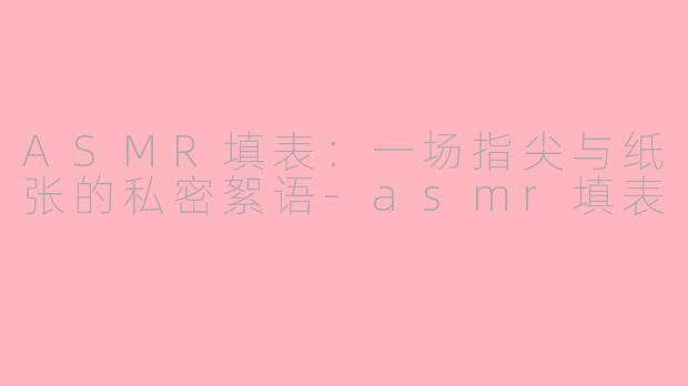 ASMR填表:一场指尖与纸张的私密絮语-asmr填表