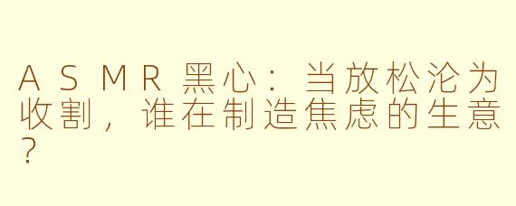 ASMR黑心：当放松沦为收割，谁在制造焦虑的生意？
