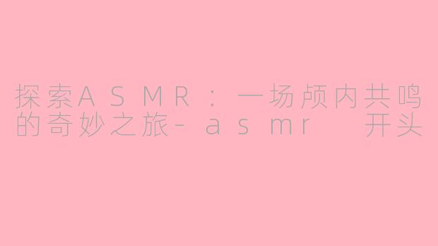 探索ASMR:一场颅内共鸣的奇妙之旅-asmr 开头