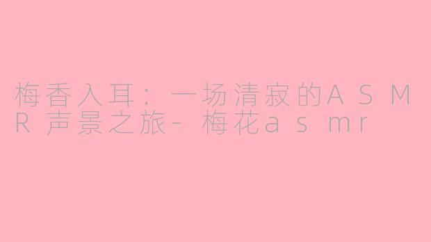梅香入耳:一场清寂的ASMR声景之旅-梅花asmr