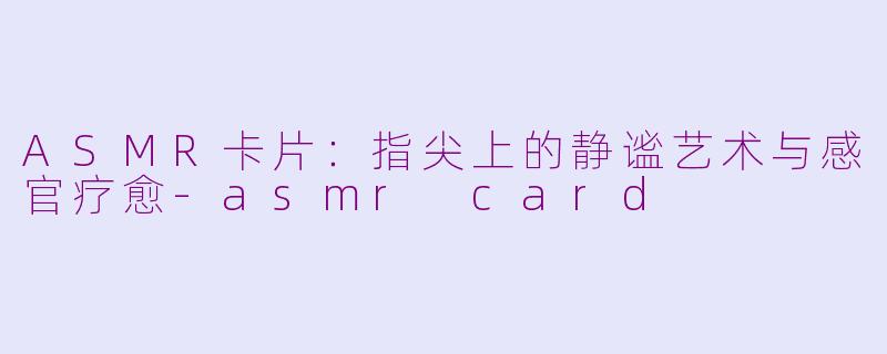 ASMR卡片:指尖上的静谧艺术与感官疗愈-asmr card